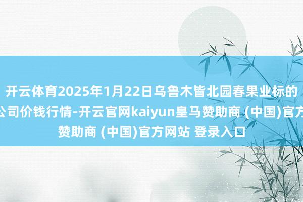 开云体育2025年1月22日乌鲁木皆北园春果业标的处置有限牵累公司价钱行情-开云官网kaiyun皇马赞助商 (中国)官方网站 登录入口