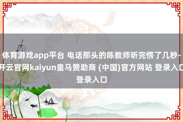 体育游戏app平台 电话那头的陈教师听完愣了几秒-开云官网kaiyun皇马赞助商 (中国)官方网站 登录入口