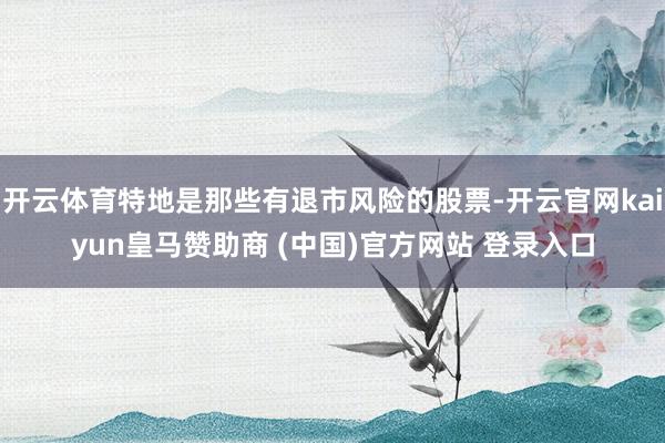 开云体育特地是那些有退市风险的股票-开云官网kaiyun皇马赞助商 (中国)官方网站 登录入口