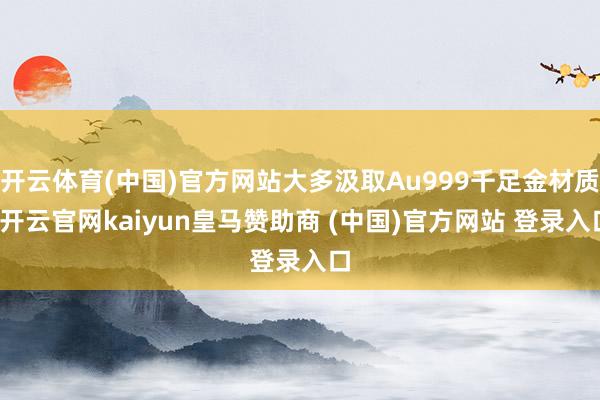开云体育(中国)官方网站大多汲取Au999千足金材质-开云官网kaiyun皇马赞助商 (中国)官方网站 登录入口