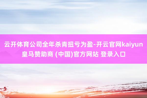 云开体育公司全年杀青扭亏为盈-开云官网kaiyun皇马赞助商 (中国)官方网站 登录入口