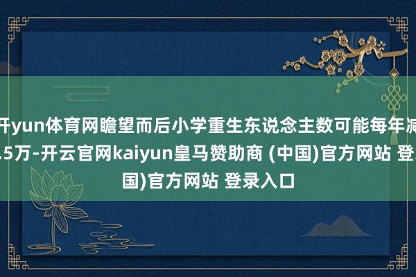 开yun体育网瞻望而后小学重生东说念主数可能每年减少约1.5万-开云官网kaiyun皇马赞助商 (中国)官方网站 登录入口