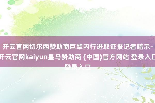 开云官网切尔西赞助商 巨擘内行进取证报记者暗示-开云官网kaiyun皇马赞助商 (中国)官方网站 登录入口