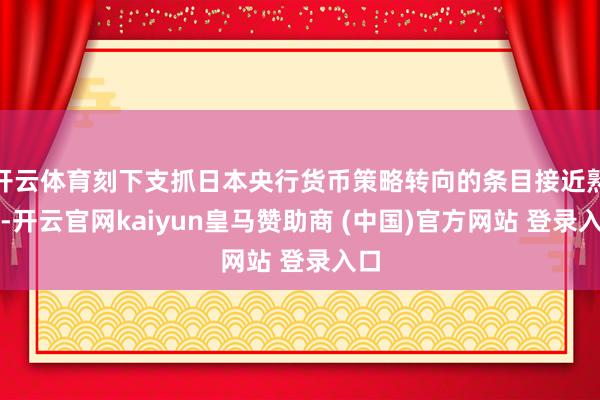 开云体育刻下支抓日本央行货币策略转向的条目接近熟悉-开云官网kaiyun皇马赞助商 (中国)官方网站 登录入口