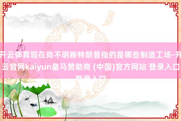 开云体育现在尚不明晰特朗普指的是哪些制造工场-开云官网kaiyun皇马赞助商 (中国)官方网站 登录入口