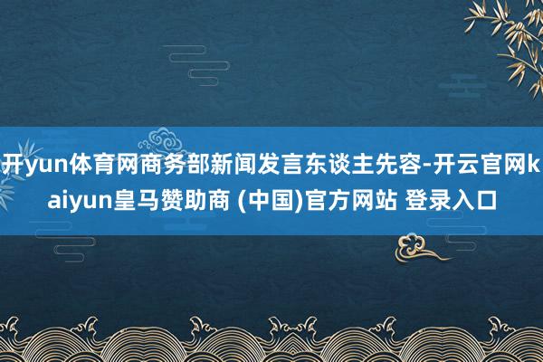 开yun体育网商务部新闻发言东谈主先容-开云官网kaiyun皇马赞助商 (中国)官方网站 登录入口