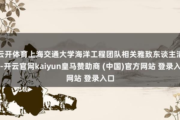 云开体育上海交通大学海洋工程团队相关雅致东谈主清爽-开云官网kaiyun皇马赞助商 (中国)官方网站 登录入口