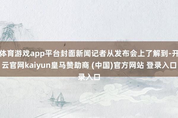 体育游戏app平台封面新闻记者从发布会上了解到-开云官网kaiyun皇马赞助商 (中国)官方网站 登录入口