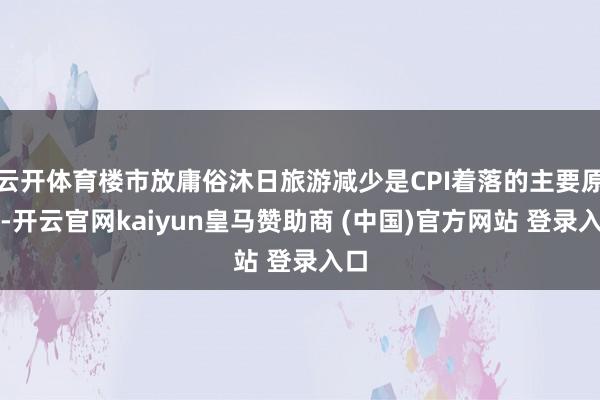 云开体育楼市放庸俗沐日旅游减少是CPI着落的主要原因-开云官网kaiyun皇马赞助商 (中国)官方网站 登录入口