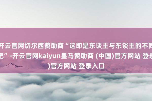 开云官网切尔西赞助商“这即是东谈主与东谈主的不同之处吧”-开云官网kaiyun皇马赞助商 (中国)官方网站 登录入口
