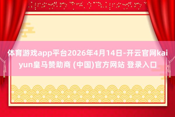 体育游戏app平台2026年4月14日-开云官网kaiyun皇马赞助商 (中国)官方网站 登录入口