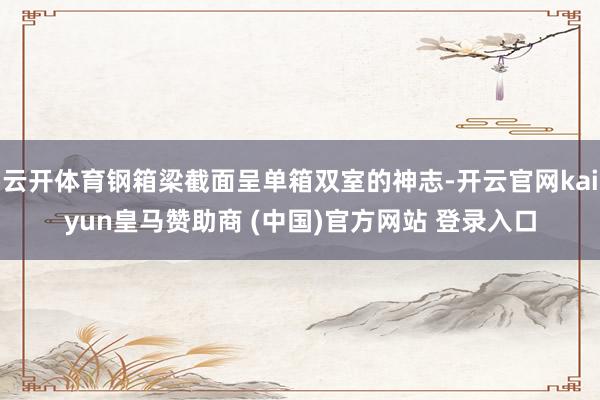 云开体育钢箱梁截面呈单箱双室的神志-开云官网kaiyun皇马赞助商 (中国)官方网站 登录入口