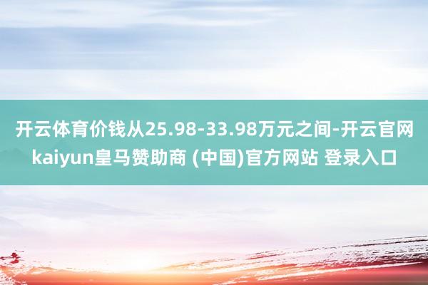 开云体育价钱从25.98-33.98万元之间-开云官网kaiyun皇马赞助商 (中国)官方网站 登录入口