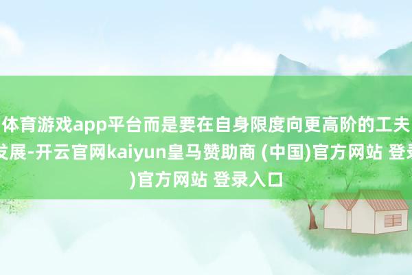 体育游戏app平台而是要在自身限度向更高阶的工夫愚弄发展-开云官网kaiyun皇马赞助商 (中国)官方网站 登录入口