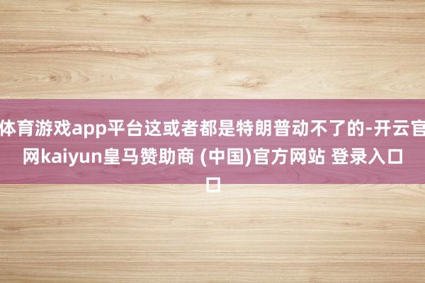 体育游戏app平台这或者都是特朗普动不了的-开云官网kaiyun皇马赞助商 (中国)官方网站 登录入口