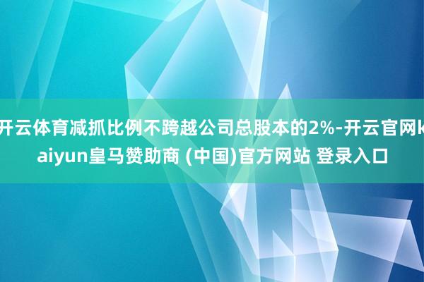 开云体育减抓比例不跨越公司总股本的2%-开云官网kaiyun皇马赞助商 (中国)官方网站 登录入口