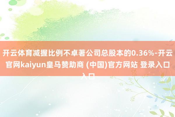 开云体育减握比例不卓著公司总股本的0.36%-开云官网kaiyun皇马赞助商 (中国)官方网站 登录入口