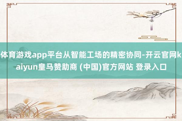 体育游戏app平台从智能工场的精密协同-开云官网kaiyun皇马赞助商 (中国)官方网站 登录入口