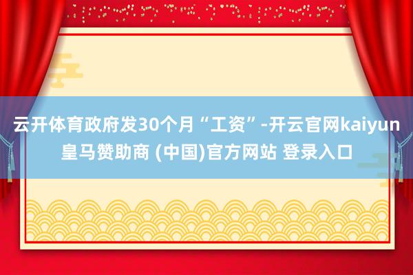 云开体育政府发30个月“工资”-开云官网kaiyun皇马赞助商 (中国)官方网站 登录入口