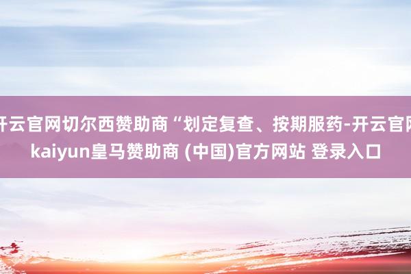 开云官网切尔西赞助商“划定复查、按期服药-开云官网kaiyun皇马赞助商 (中国)官方网站 登录入口