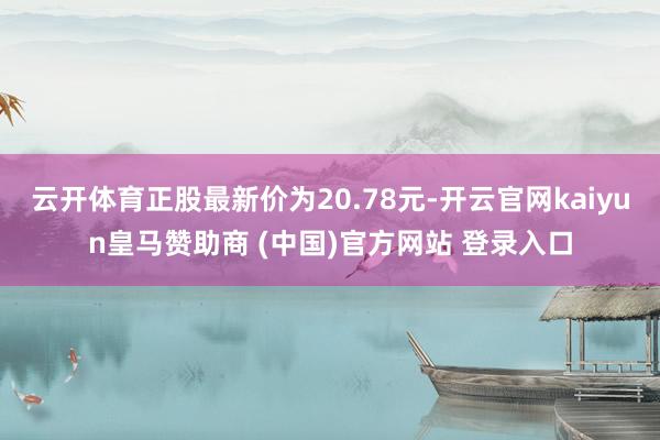 云开体育正股最新价为20.78元-开云官网kaiyun皇马赞助商 (中国)官方网站 登录入口