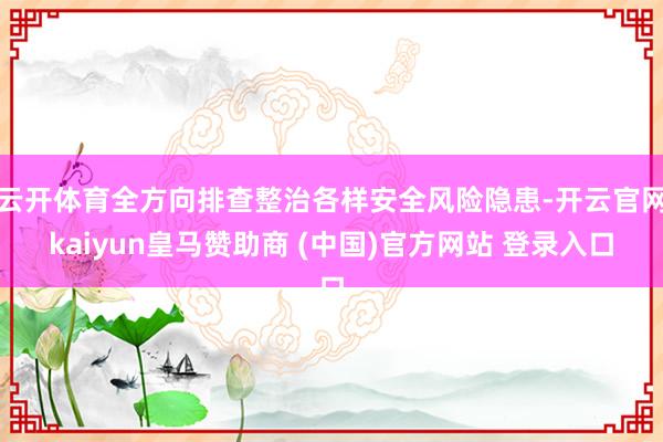云开体育全方向排查整治各样安全风险隐患-开云官网kaiyun皇马赞助商 (中国)官方网站 登录入口