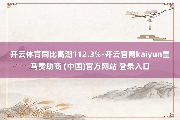 开云体育同比高潮112.3%-开云官网kaiyun皇马赞助商 (中国)官方网站 登录入口