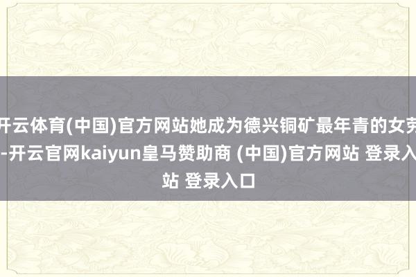 开云体育(中国)官方网站她成为德兴铜矿最年青的女劳模-开云官网kaiyun皇马赞助商 (中国)官方网站 登录入口