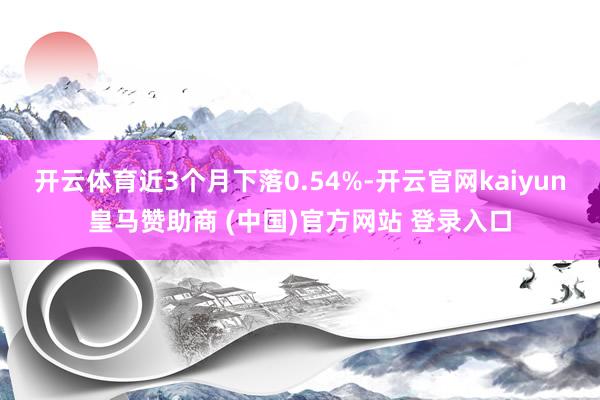 开云体育近3个月下落0.54%-开云官网kaiyun皇马赞助商 (中国)官方网站 登录入口