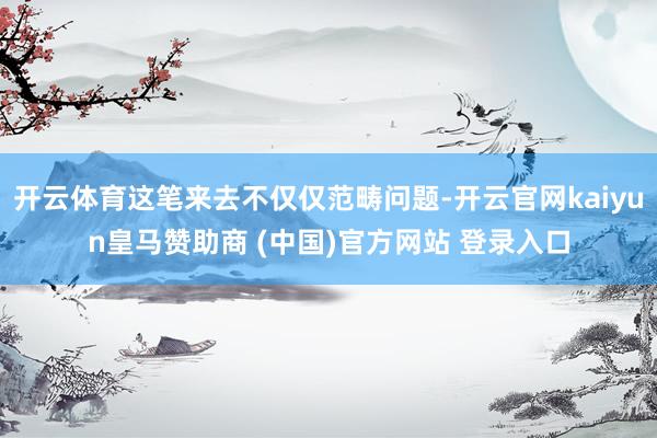 开云体育这笔来去不仅仅范畴问题-开云官网kaiyun皇马赞助商 (中国)官方网站 登录入口