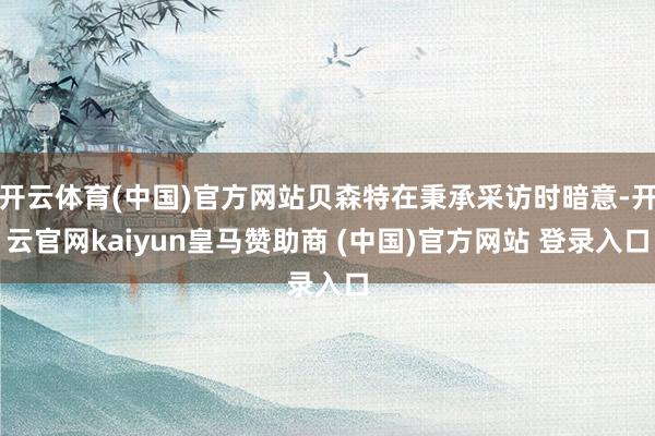 开云体育(中国)官方网站贝森特在秉承采访时暗意-开云官网kaiyun皇马赞助商 (中国)官方网站 登录入口