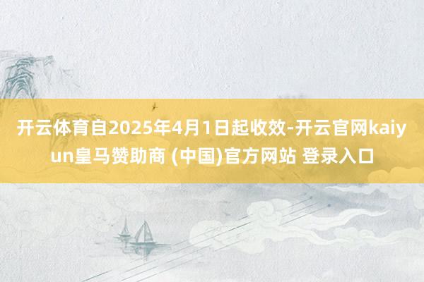开云体育自2025年4月1日起收效-开云官网kaiyun皇马赞助商 (中国)官方网站 登录入口