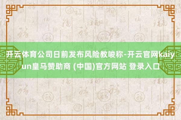 开云体育　　公司日前发布风险教唆称-开云官网kaiyun皇马赞助商 (中国)官方网站 登录入口