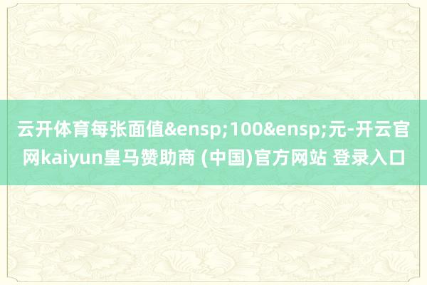 云开体育每张面值&ensp;100&ensp;元-开云官网kaiyun皇马赞助商 (中国)官方网站 登录入口