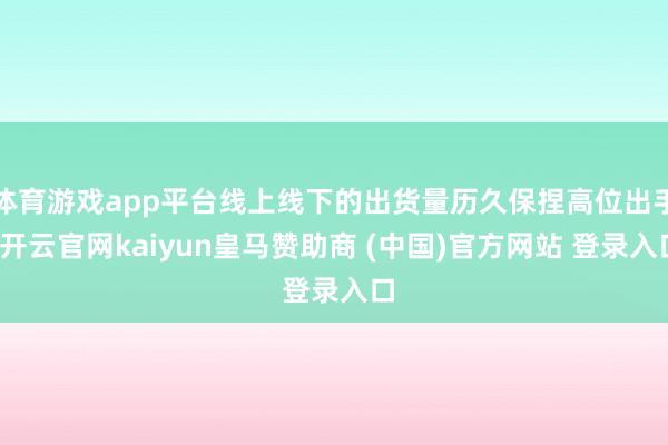 体育游戏app平台线上线下的出货量历久保捏高位出手-开云官网kaiyun皇马赞助商 (中国)官方网站 登录入口
