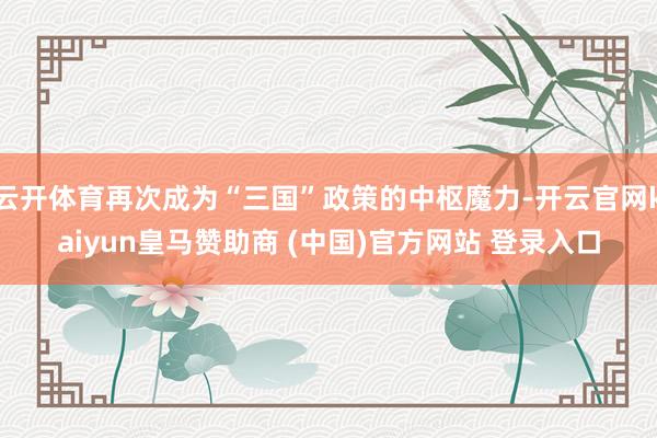 云开体育再次成为“三国”政策的中枢魔力-开云官网kaiyun皇马赞助商 (中国)官方网站 登录入口
