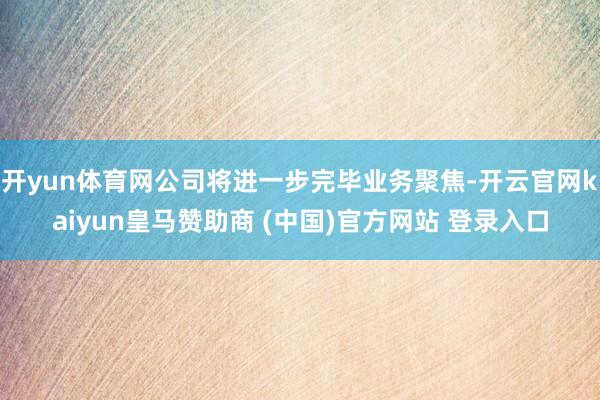开yun体育网公司将进一步完毕业务聚焦-开云官网kaiyun皇马赞助商 (中国)官方网站 登录入口