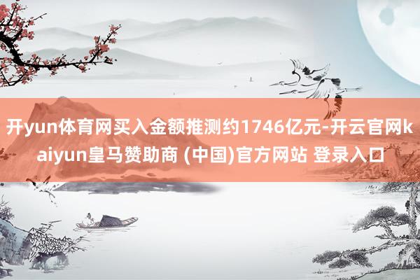 开yun体育网买入金额推测约1746亿元-开云官网kaiyun皇马赞助商 (中国)官方网站 登录入口
