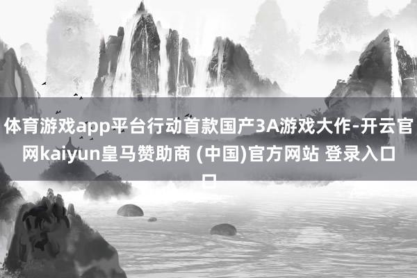 体育游戏app平台行动首款国产3A游戏大作-开云官网kaiyun皇马赞助商 (中国)官方网站 登录入口