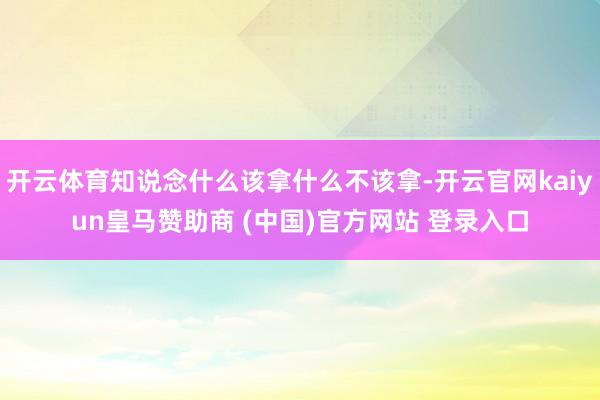 开云体育知说念什么该拿什么不该拿-开云官网kaiyun皇马赞助商 (中国)官方网站 登录入口