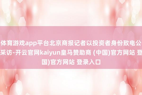 体育游戏app平台北京商报记者以投资者身份致电公司进行采访-开云官网kaiyun皇马赞助商 (中国)官方网站 登录入口