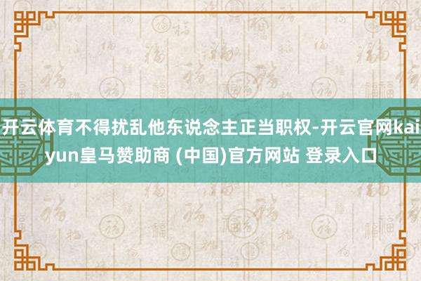 开云体育不得扰乱他东说念主正当职权-开云官网kaiyun皇马赞助商 (中国)官方网站 登录入口