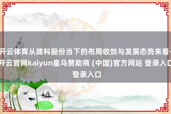 开云体育从建科股份当下的布局收效与发展态势来看-开云官网kaiyun皇马赞助商 (中国)官方网站 登录入口
