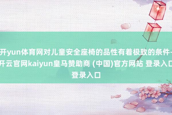 开yun体育网对儿童安全座椅的品性有着极致的条件-开云官网kaiyun皇马赞助商 (中国)官方网站 登录入口