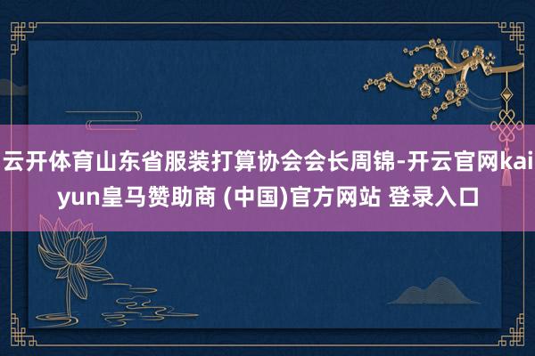 云开体育山东省服装打算协会会长周锦-开云官网kaiyun皇马赞助商 (中国)官方网站 登录入口