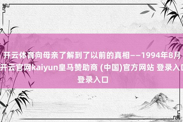 开云体育向母亲了解到了以前的真相——1994年8月-开云官网kaiyun皇马赞助商 (中国)官方网站 登录入口
