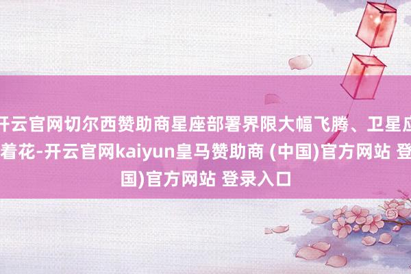 开云官网切尔西赞助商星座部署界限大幅飞腾、卫星应用多点着花-开云官网kaiyun皇马赞助商 (中国)官方网站 登录入口