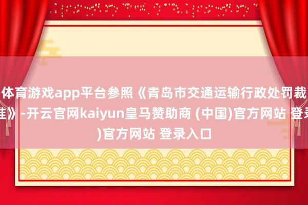 体育游戏app平台参照《青岛市交通运输行政处罚裁量基准》-开云官网kaiyun皇马赞助商 (中国)官方网站 登录入口