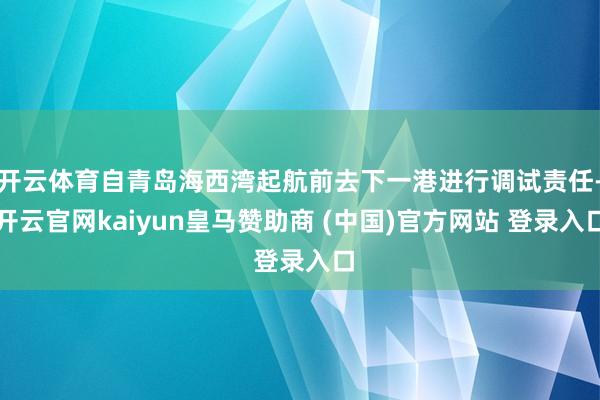 开云体育自青岛海西湾起航前去下一港进行调试责任-开云官网kaiyun皇马赞助商 (中国)官方网站 登录入口