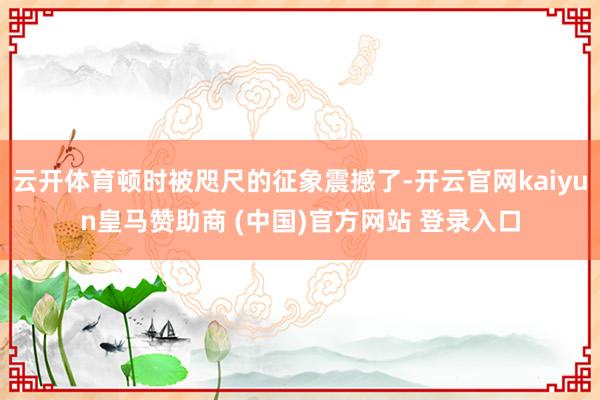 云开体育顿时被咫尺的征象震撼了-开云官网kaiyun皇马赞助商 (中国)官方网站 登录入口